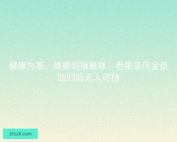 健康为基，雄鹿剑指巅峰：老里坚信全员回归后无人可挡