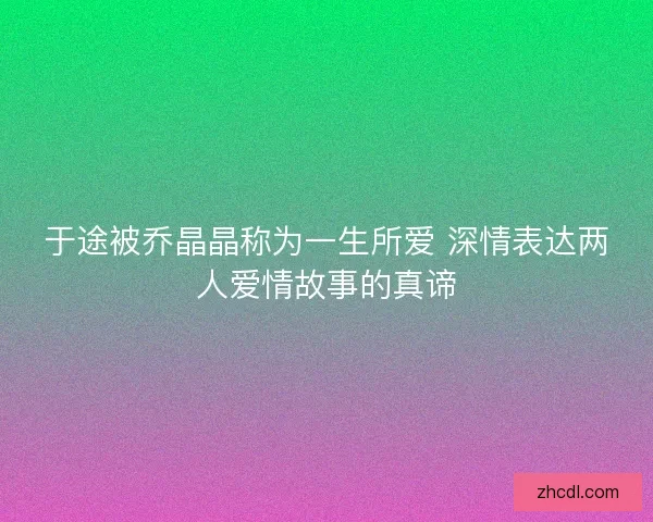 于途被乔晶晶称为一生所爱 深情表达两人爱情故事的真谛