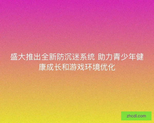 盛大推出全新防沉迷系统 助力青少年健康成长和游戏环境优化