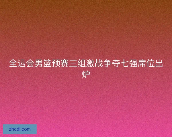 全运会男篮预赛三组激战争夺七强席位出炉