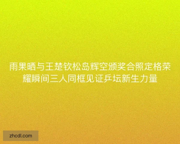 雨果晒与王楚钦松岛辉空颁奖合照定格荣耀瞬间三人同框见证乒坛新生力量