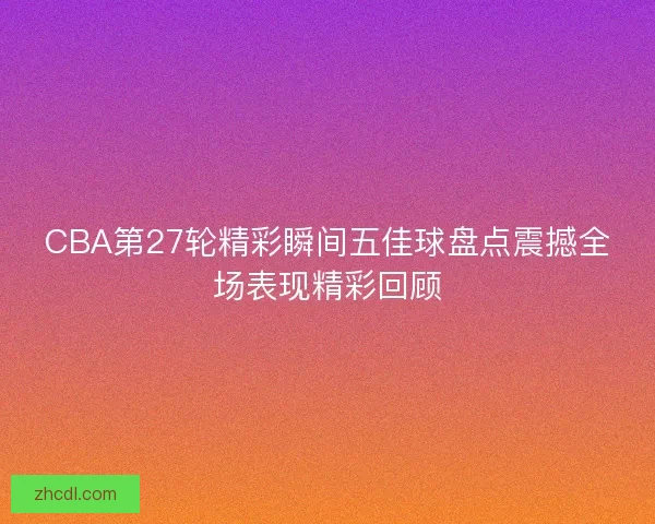 CBA第27轮精彩瞬间五佳球盘点震撼全场表现精彩回顾