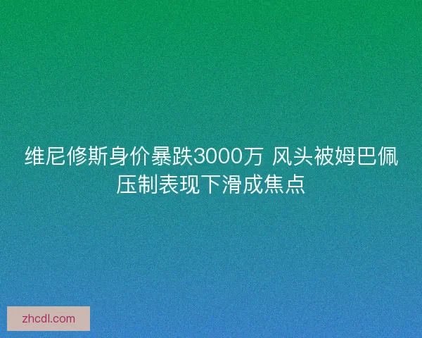 维尼修斯身价暴跌3000万 风头被姆巴佩压制表现下滑成焦点