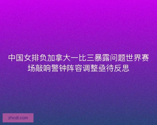 中国女排负加拿大一比三暴露问题世界赛场敲响警钟阵容调整亟待反思