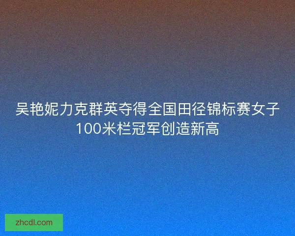 吴艳妮力克群英夺得全国田径锦标赛女子100米栏冠军创造新高