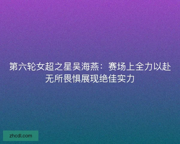 第六轮女超之星吴海燕：赛场上全力以赴无所畏惧展现绝佳实力