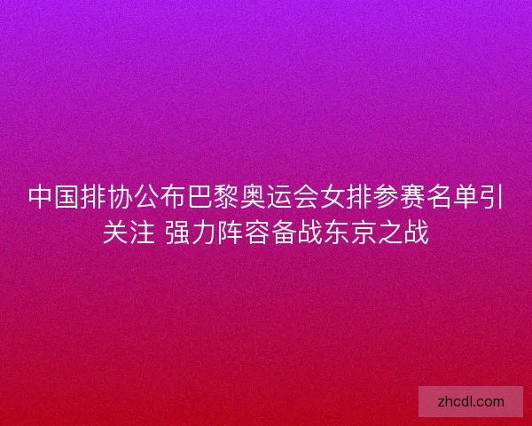 中国排协公布巴黎奥运会女排参赛名单引关注 强力阵容备战东京之战