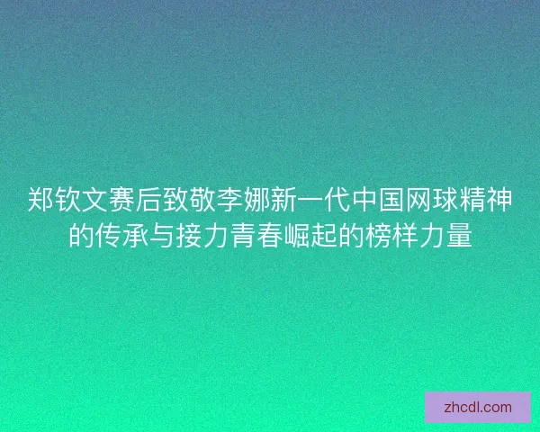 郑钦文赛后致敬李娜新一代中国网球精神的传承与接力青春崛起的榜样力量