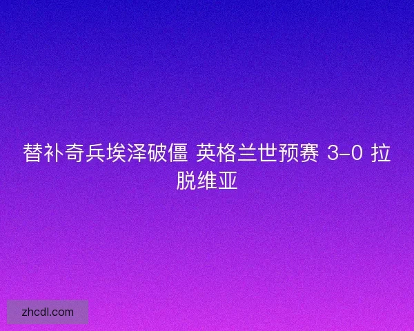 替补奇兵埃泽破僵 英格兰世预赛 3-0 拉脱维亚