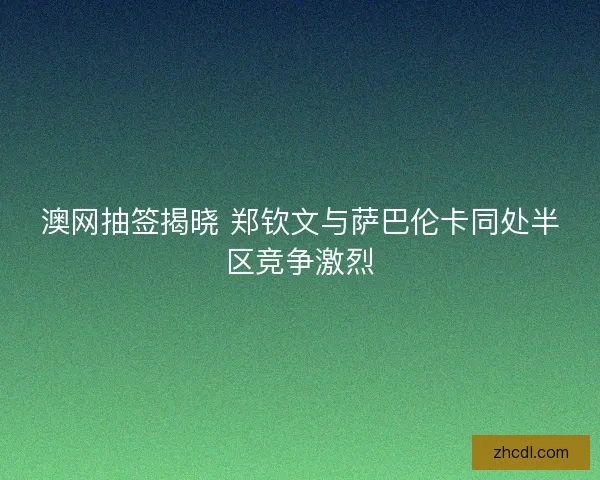 澳网抽签揭晓 郑钦文与萨巴伦卡同处半区竞争激烈