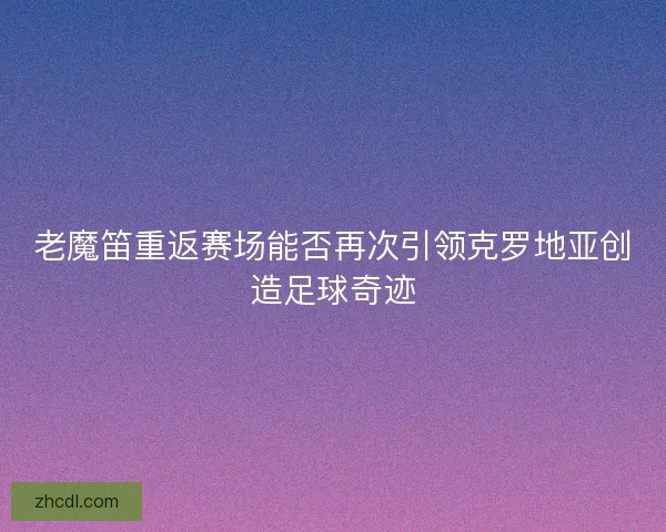 老魔笛重返赛场能否再次引领克罗地亚创造足球奇迹