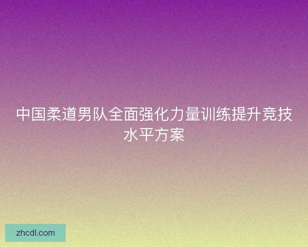 中国柔道男队全面强化力量训练提升竞技水平方案