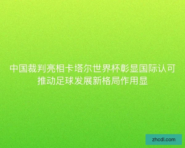 中国裁判亮相卡塔尔世界杯彰显国际认可推动足球发展新格局作用显